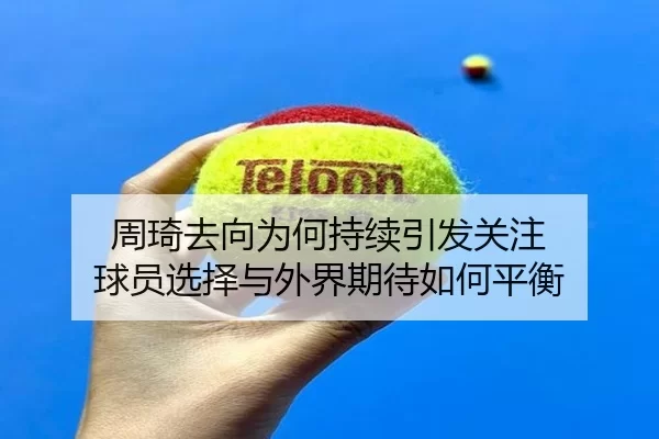周琦去向为何持续引发关注 球员选择与外界期待如何平衡